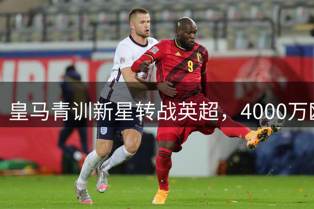 皇马青训新星转战英超，4000万欧交易暗藏玄机
